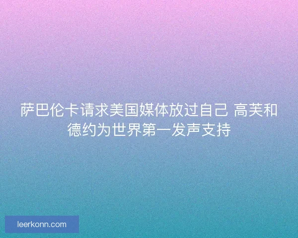 萨巴伦卡请求美国媒体放过自己 高芙和德约为世界第一发声支持