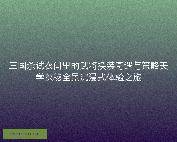 三国杀试衣间里的武将换装奇遇与策略美学探秘全景沉浸式体验之旅
