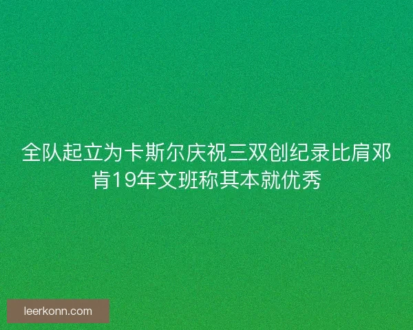 全队起立为卡斯尔庆祝三双创纪录比肩邓肯19年文班称其本就优秀