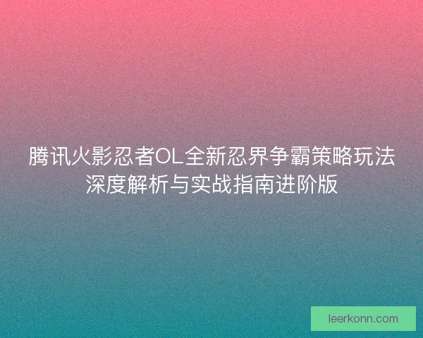 腾讯火影忍者OL全新忍界争霸策略玩法深度解析与实战指南进阶版