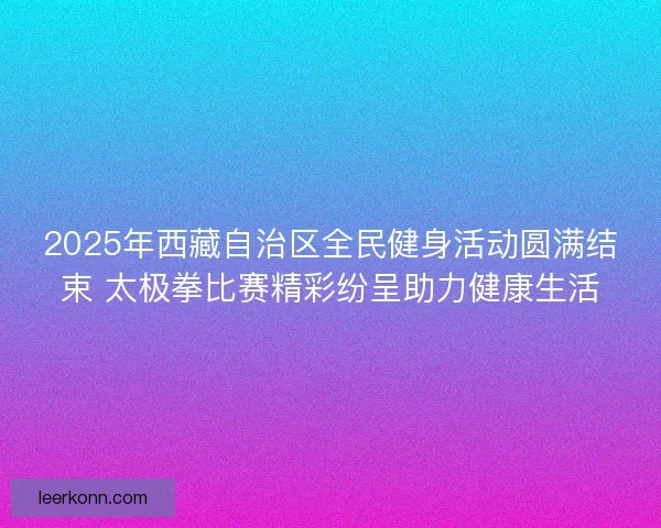 2025年西藏自治区全民健身活动圆满结束 太极拳比赛精彩纷呈助力健康生活