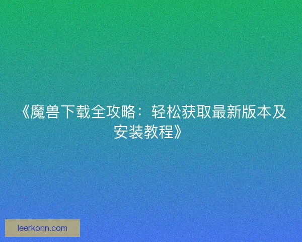 《魔兽下载全攻略:轻松获取最新版本及安装教程》 《魔兽下载全攻略:轻松获取最新版本及安装教程》