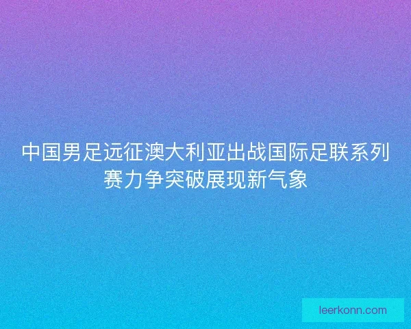 中国男足远征澳大利亚出战国际足联系列赛力争突破展现新气象