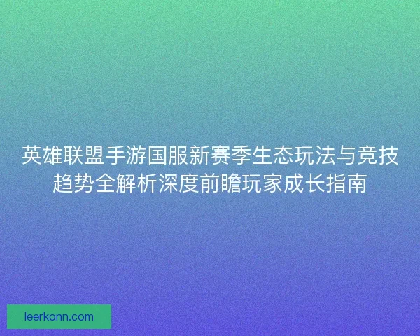 英雄联盟手游国服新赛季生态玩法与竞技趋势全解析深度前瞻玩家成长指南