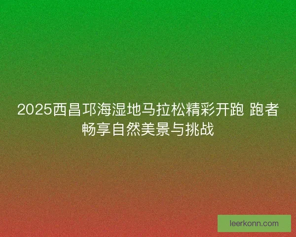 2025西昌邛海湿地马拉松精彩开跑 跑者畅享自然美景与挑战