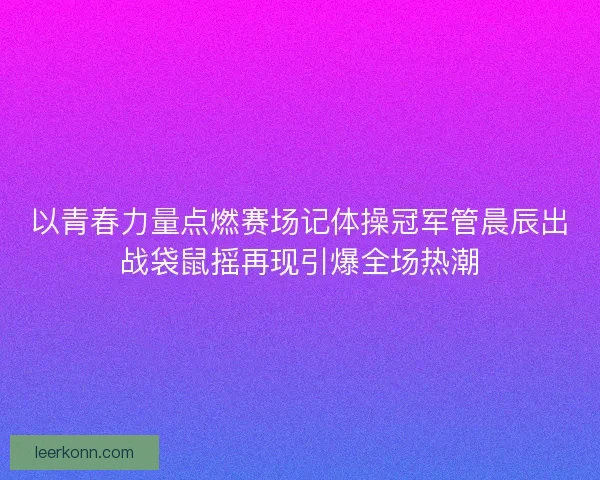 以青春力量点燃赛场记体操冠军管晨辰出战袋鼠摇再现引爆全场热潮