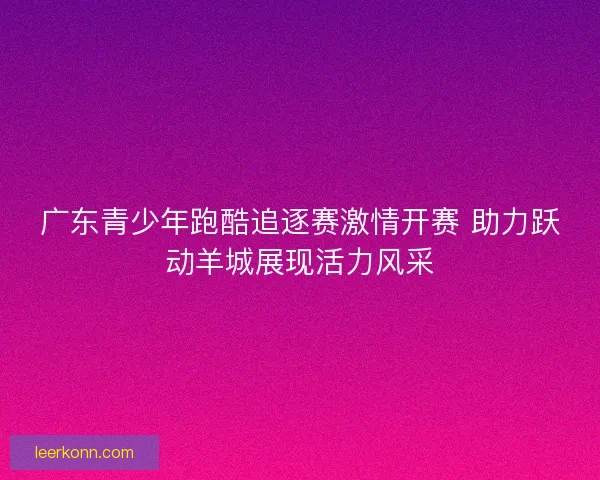 广东青少年跑酷追逐赛激情开赛 助力跃动羊城展现活力风采