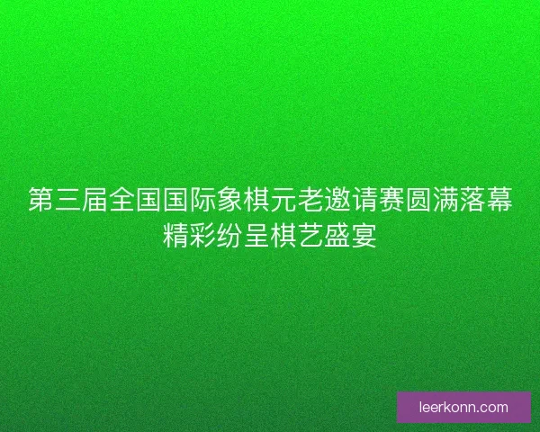 第三届全国国际象棋元老邀请赛圆满落幕精彩纷呈棋艺盛宴