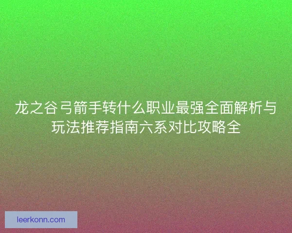 龙之谷弓箭手转什么职业最强全面解析与玩法推荐指南六系对比攻略全