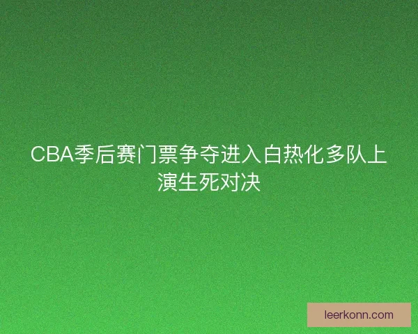 CBA季后赛门票争夺进入白热化多队上演生死对决