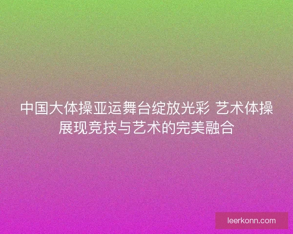 中国大体操亚运舞台绽放光彩 艺术体操展现竞技与艺术的完美融合 中国大体操亚运舞台绽放光彩 艺术体操展现竞技与艺术的完美融合