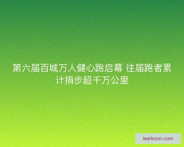 第六届百城万人健心跑启幕 往届跑者累计捐步超千万公里