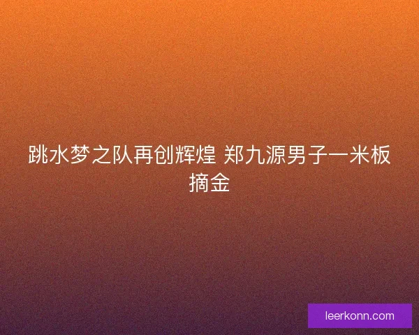 跳水梦之队再创辉煌 郑九源男子一米板摘金 跳水梦之队再创辉煌 郑九源男子一米板摘金