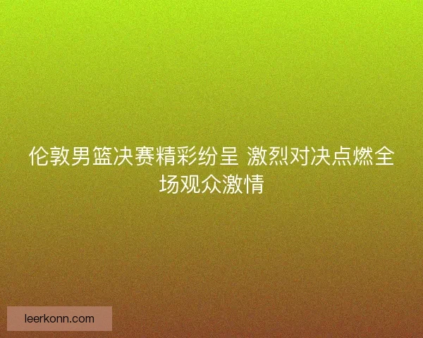 伦敦男篮决赛精彩纷呈 激烈对决点燃全场观众激情 伦敦男篮决赛精彩纷呈 激烈对决点燃全场观众激情