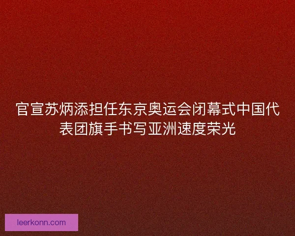 官宣苏炳添担任东京奥运会闭幕式中国代表团旗手书写亚洲速度荣光