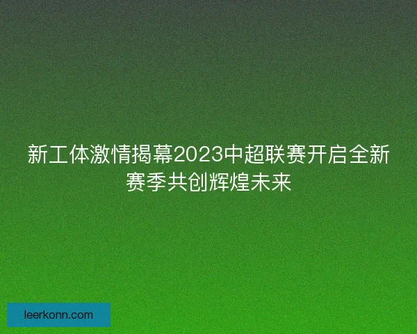 新工体激情揭幕2023中超联赛开启全新赛季共创辉煌未来 新工体激情揭幕2023中超联赛开启全新赛季共创辉煌未来