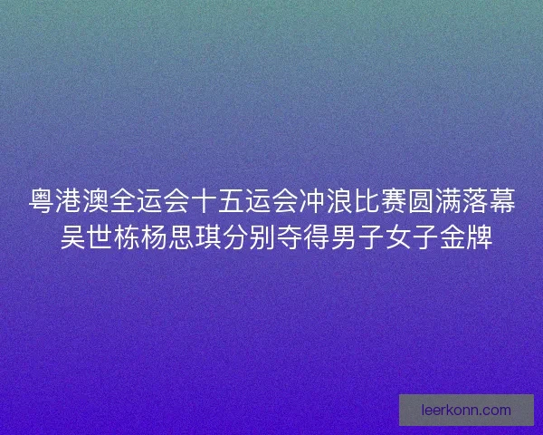 粤港澳全运会十五运会冲浪比赛圆满落幕 吴世栋杨思琪分别夺得男子女子金牌