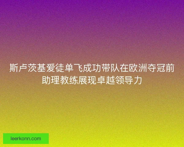 斯卢茨基爱徒单飞成功带队在欧洲夺冠前助理教练展现卓越领导力