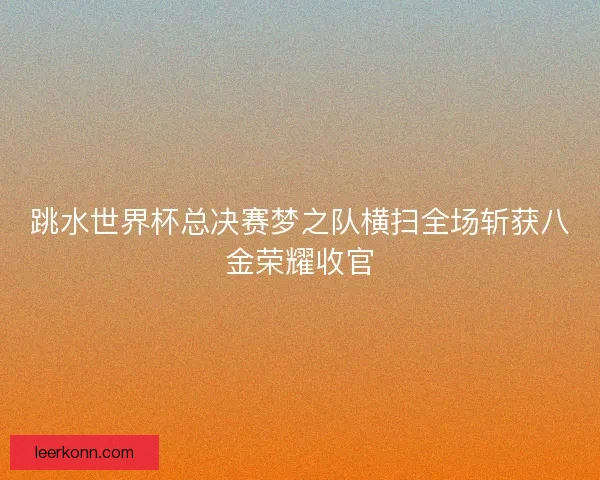 跳水世界杯总决赛梦之队横扫全场斩获八金荣耀收官