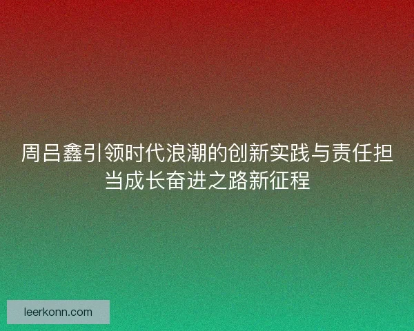 周吕鑫引领时代浪潮的创新实践与责任担当成长奋进之路新征程
